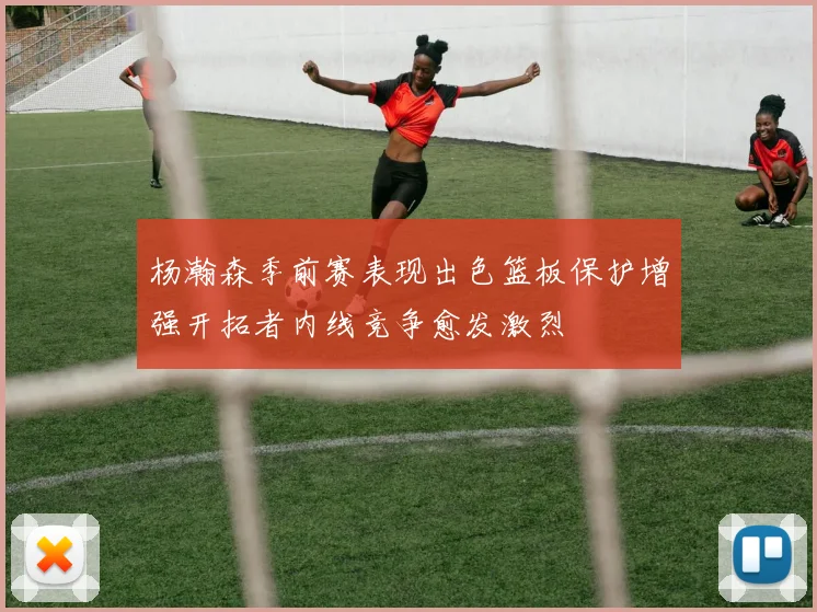 杨瀚森季前赛表现出色篮板保护增强开拓者内线竞争愈发激烈