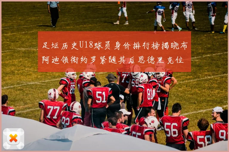 足坛历史U18球员身价排行榜揭晓布阿迪领衔约罗紧随其后恩德里克位列第三