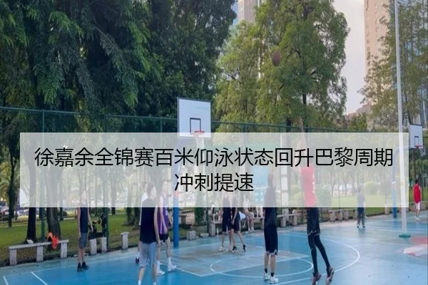 徐嘉余全锦赛百米仰泳状态回升巴黎周期冲刺提速