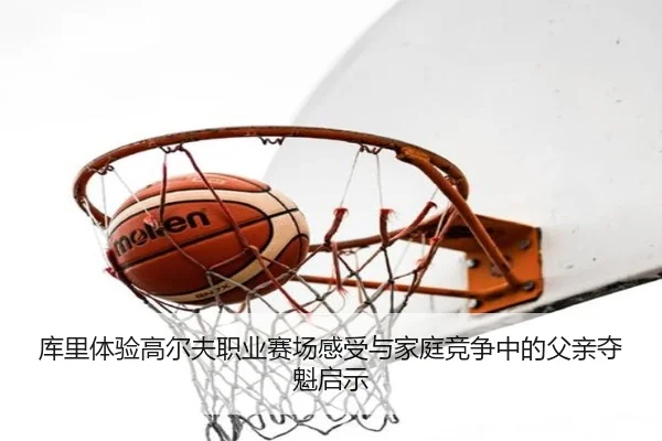 库里体验高尔夫职业赛场感受与家庭竞争中的父亲夺魁启示